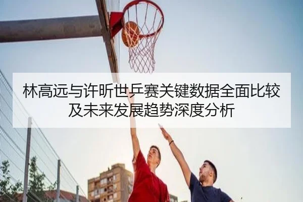 林高远与许昕世乒赛关键数据全面比较及未来发展趋势深度分析（JIUYOUSPORTS）